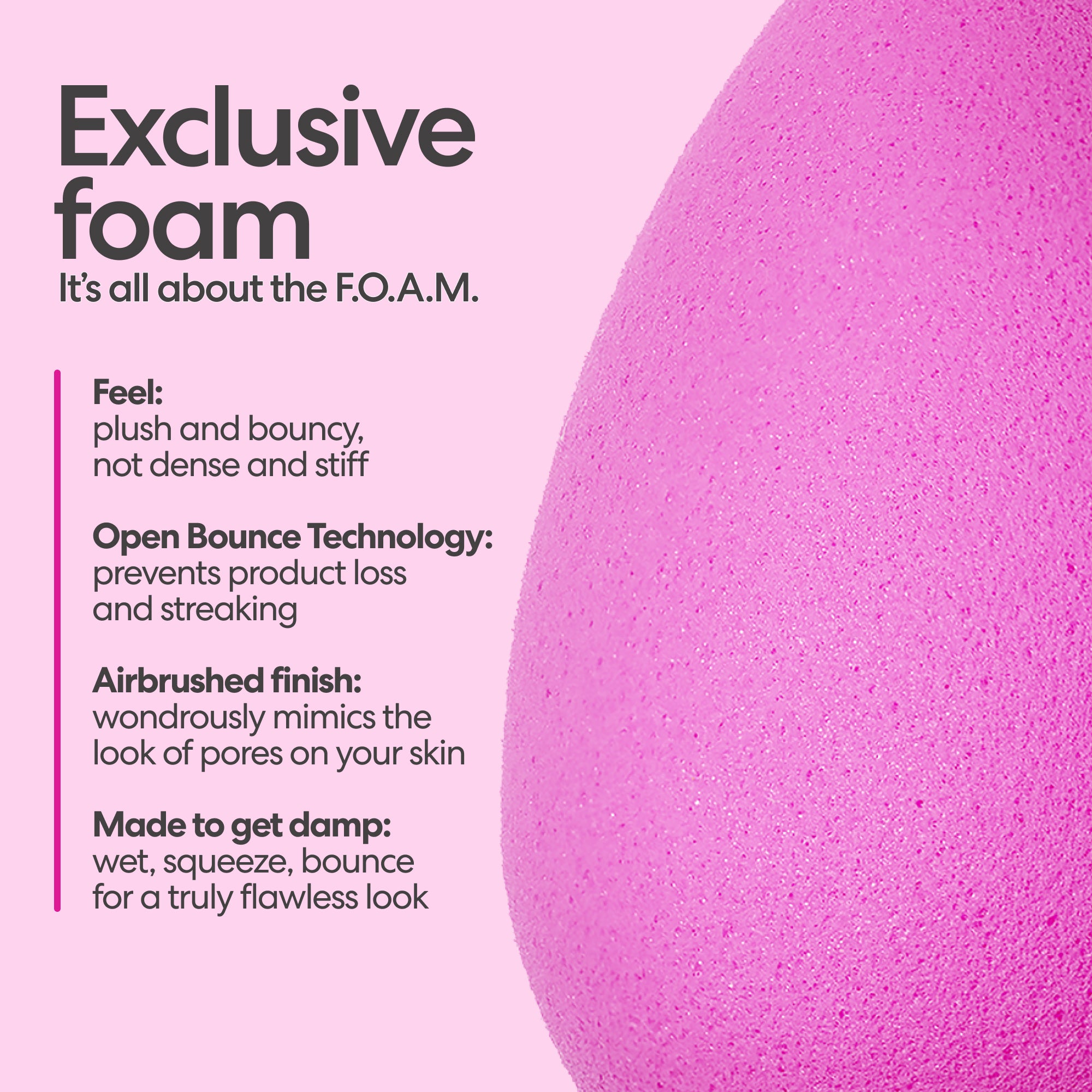 Beautyblender Makeup Sponge: Exclusive foam. It's all about the F.O.A.M. Feel: plush and bouncy, not dense and stiff. Open Bounce Technology: prevents product loss and streaking. Airbrushed finish: wondrously mimics the look of pores on your skin. Made to get damp: wet, squeeze, bounce, for a truly flawless look.