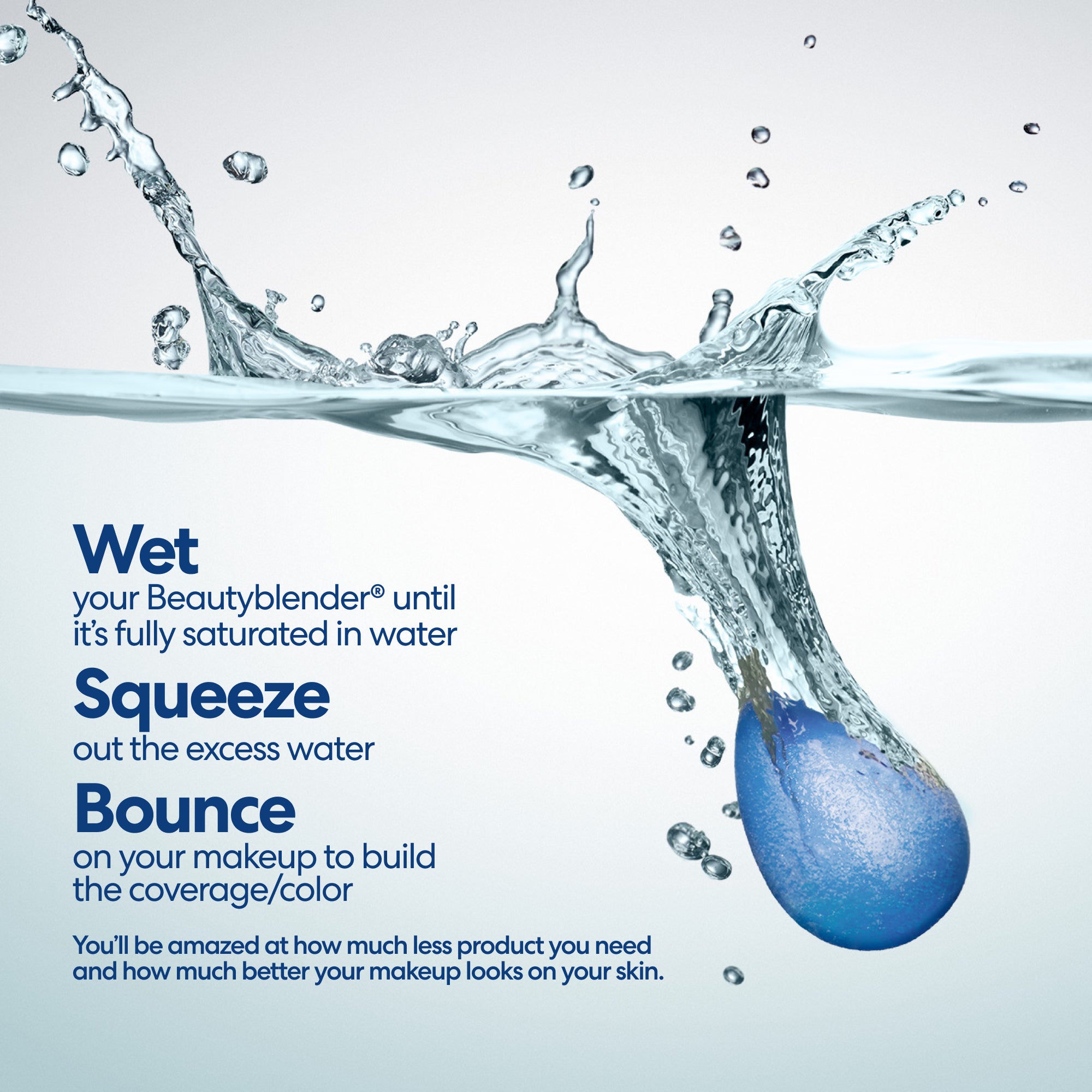 Wet your Beautyblender® until it's fully saturated in water. Squeeze out the excess water. Bounce on your makeup to build the coverage/color. You'll be amazed at how much less product you need and how much better your makeup looks on your skin.