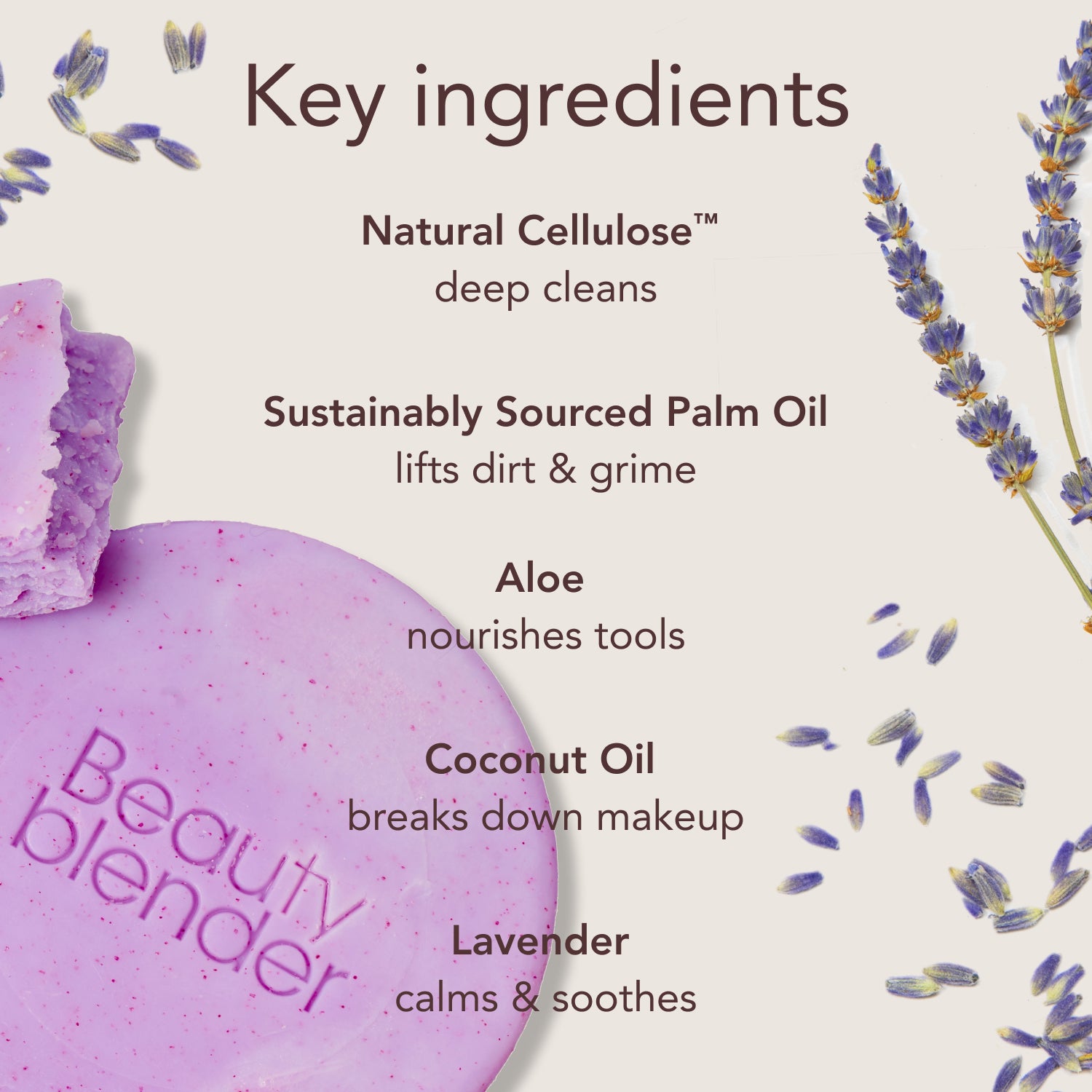 Key ingredients. Natural Cellulose™: deep cleans. Sustainably Sourced Palm Oil: lifts dirt & grime. Aloe: nourishes tools. Coconut Oil: breaks down makeup. Lavender: calms & soothes.
