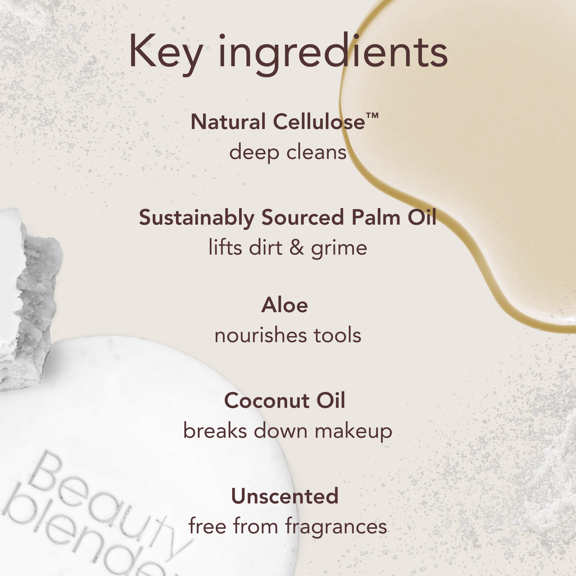Key ingredients. Natural Cellulose™: deep cleans. Sustainably Sourced Palm Oil: lifts dirt & grime. Aloe: nourishes tools. Coconut Oil: breaks down makeup. Unscented: free from fragrances.